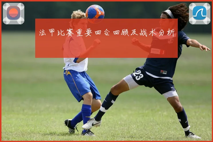 法甲比赛重要回合回顾及战术分析