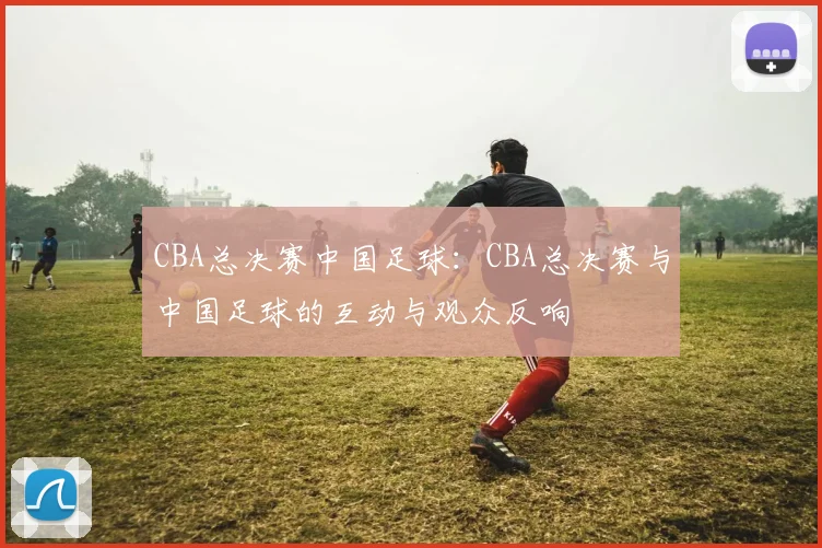 CBA总决赛中国足球：CBA总决赛与中国足球的互动与观众反响