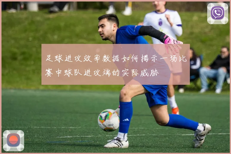 足球进攻效率数据如何揭示一场比赛中球队进攻端的实际威胁