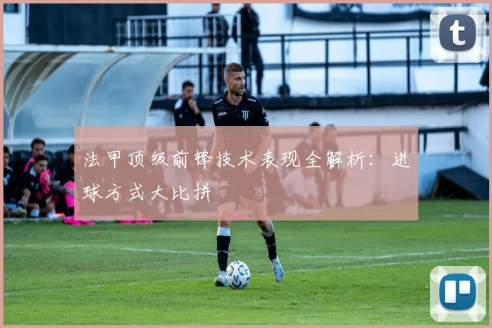法甲顶级前锋技术表现全解析:进球方式大比拼