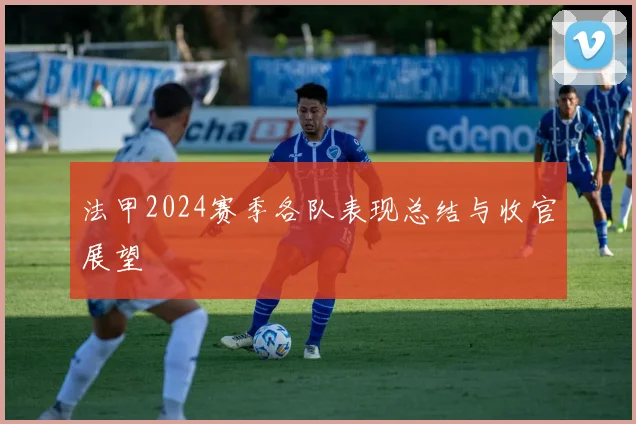 法甲2024赛季各队表现总结与收官展望