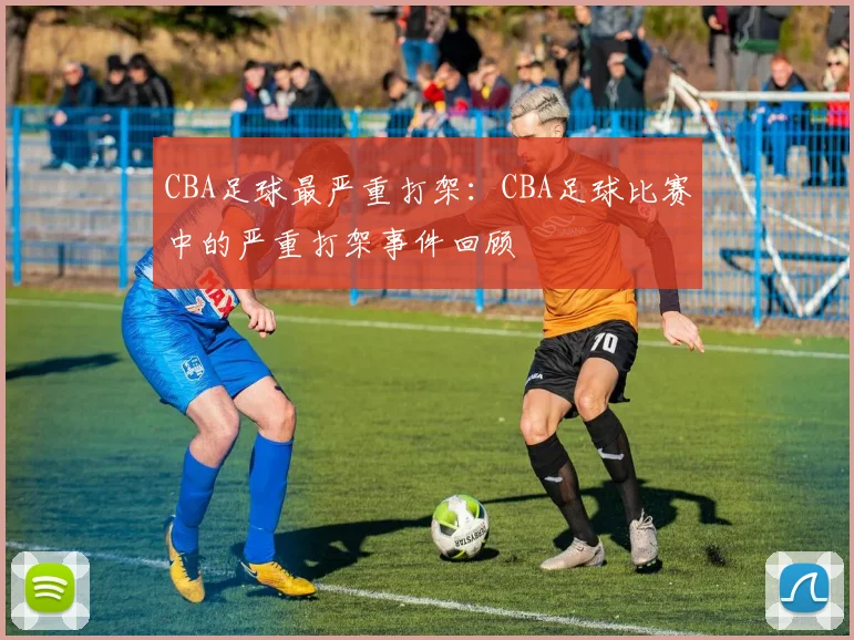 CBA足球最严重打架:CBA足球比赛中的严重打架事件回顾