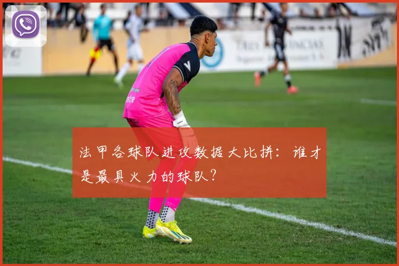 法甲各球队进攻数据大比拼：谁才是最具火力的球队？